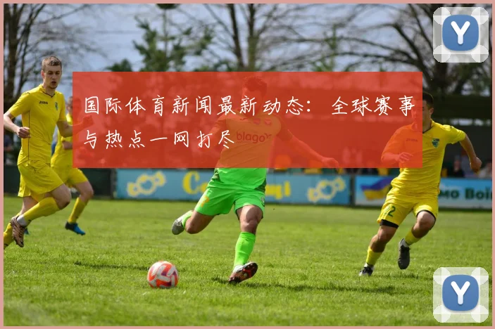 国际体育新闻最新动态:全球赛事与热点一网打尽