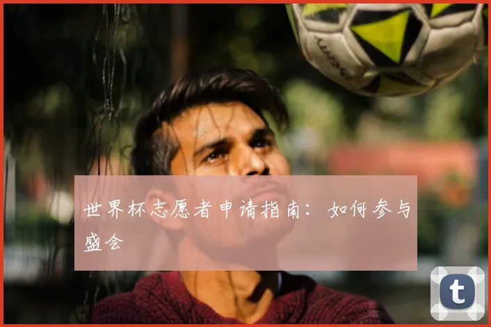 世界杯志愿者申请指南:如何参与盛会