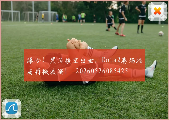 爆冷！黑马横空出世，Dota2赛场格局再掀波澜！_20260526085425