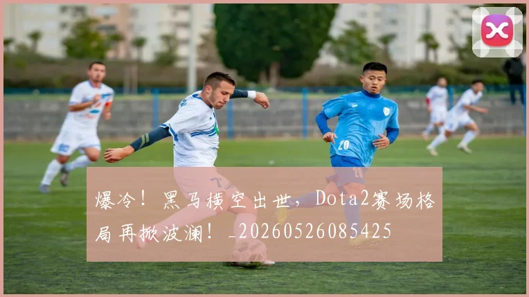爆冷!黑马横空出世,Dota2赛场格局再掀波澜!_20260526085425