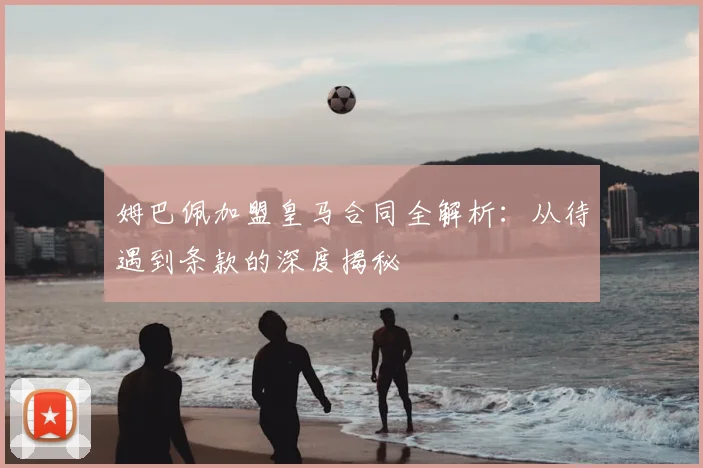 姆巴佩加盟皇马合同全解析:从待遇到条款的深度揭秘