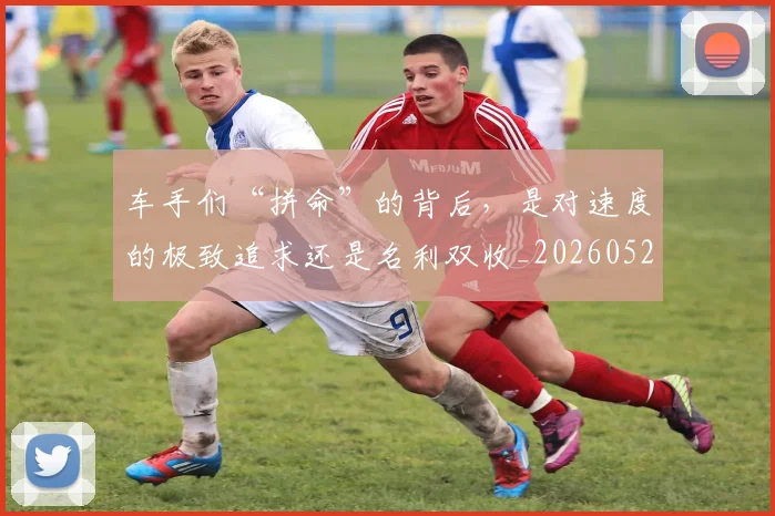 车手们“拼命”的背后,是对速度的极致追求还是名利双收_20260526090438