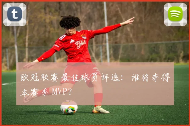 欧冠联赛最佳球员评选:谁将夺得本赛季 MVP?