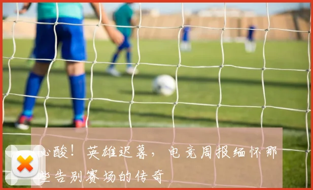 心酸!英雄迟暮,电竞周报缅怀那些告别赛场的传奇