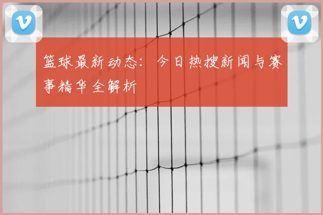 篮球最新动态:今日热搜新闻与赛事精华全解析