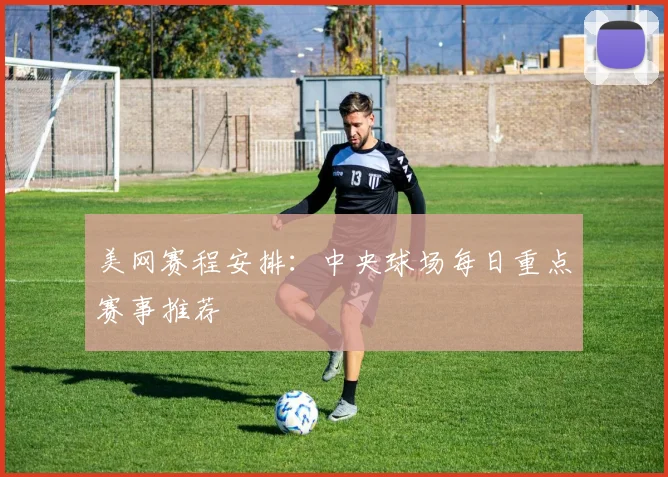 美网赛程安排:中央球场每日重点赛事推荐