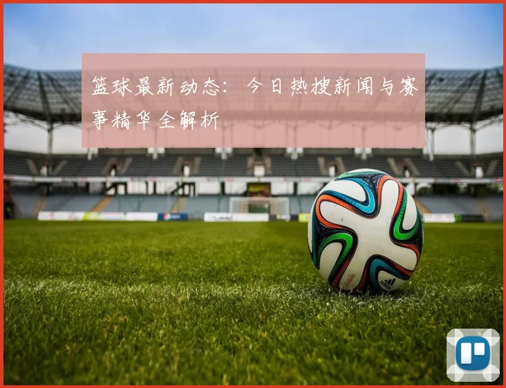 篮球最新动态：今日热搜新闻与赛事精华全解析