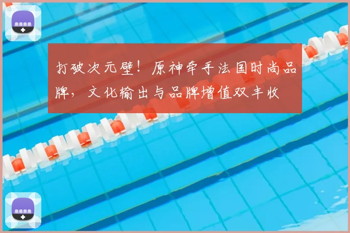 打破次元壁!原神牵手法国时尚品牌,文化输出与品牌增值双丰收