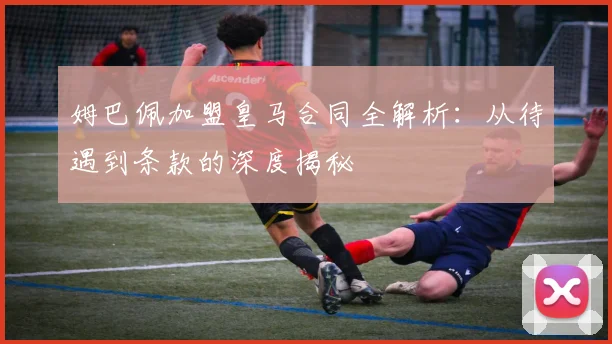 姆巴佩加盟皇马合同全解析:从待遇到条款的深度揭秘