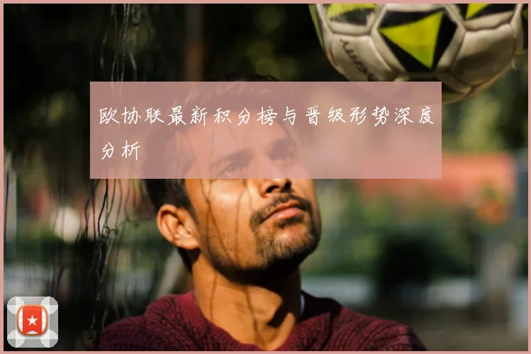 欧协联最新积分榜与晋级形势深度分析